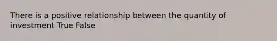 There is a positive relationship between the quantity of investment True False