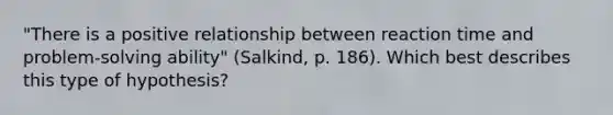 "There is a positive relationship between reaction time and problem-solving ability" (Salkind, p. 186). Which best describes this type of hypothesis?