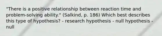 "There is a positive relationship between reaction time and problem-solving ability." (Salkind, p. 186) Which best describes this type of hypothesis? - research hypothesis - null hypothesis - null