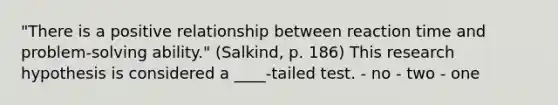 "There is a positive relationship between reaction time and problem-solving ability." (Salkind, p. 186) This research hypothesis is considered a ____-tailed test. - no - two - one