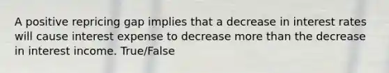 A positive repricing gap implies that a decrease in interest rates will cause interest expense to decrease more than the decrease in interest income. True/False