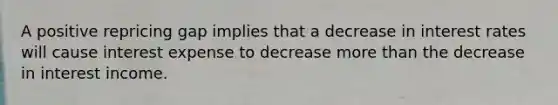 A positive repricing gap implies that a decrease in interest rates will cause interest expense to decrease more than the decrease in interest income.