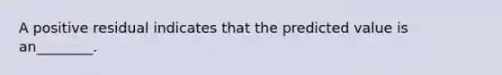 A positive residual indicates that the predicted value is an________.