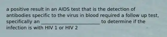 a positive result in an AIDS test that is the detection of antibodies specific to the virus in blood required a follow up test, specifically an _________________________ to determine if the infection is with HIV 1 or HIV 2