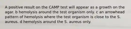 A positive result on the CAMP test will appear as a growth on the agar. b hemolysis around the test organism only. c an arrowhead pattern of hemolysis where the test organism is close to the S. aureus. d hemolysis around the S. aureus only.