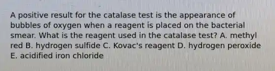 A positive result for the catalase test is the appearance of bubbles of oxygen when a reagent is placed on the bacterial smear. What is the reagent used in the catalase test? A. methyl red B. hydrogen sulfide C. Kovac's reagent D. hydrogen peroxide E. acidified iron chloride