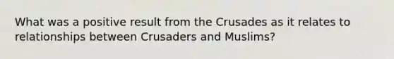 What was a positive result from the Crusades as it relates to relationships between Crusaders and Muslims?