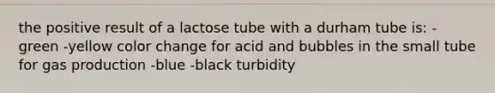 the positive result of a lactose tube with a durham tube is: -green -yellow color change for acid and bubbles in the small tube for gas production -blue -black turbidity