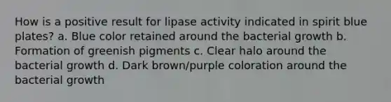 How is a positive result for lipase activity indicated in spirit blue plates? a. Blue color retained around the bacterial growth b. Formation of greenish pigments c. Clear halo around the bacterial growth d. Dark brown/purple coloration around the bacterial growth