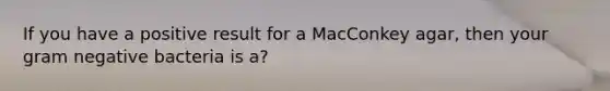 If you have a positive result for a MacConkey agar, then your gram negative bacteria is a?