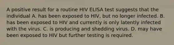 A positive result for a routine HIV ELISA test suggests that the individual A. has been exposed to HIV, but no longer infected. B. has been exposed to HIV and currently is only latently infected with the virus. C. is producing and shedding virus. D. may have been exposed to HIV but further testing is required.