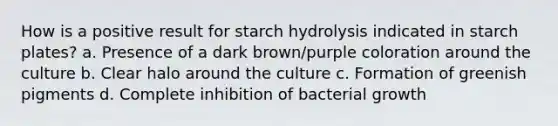 How is a positive result for starch hydrolysis indicated in starch plates? a. Presence of a dark brown/purple coloration around the culture b. Clear halo around the culture c. Formation of greenish pigments d. Complete inhibition of bacterial growth