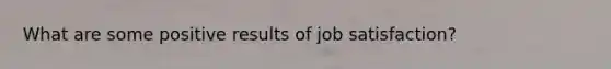 What are some positive results of job satisfaction?