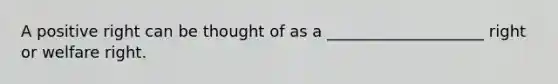 A positive right can be thought of as a ____________________ right or welfare right.