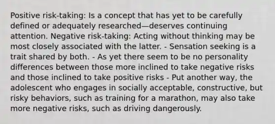 Positive risk-taking: Is a concept that has yet to be carefully defined or adequately researched—deserves continuing attention. Negative risk-taking: Acting without thinking may be most closely associated with the latter. - Sensation seeking is a trait shared by both. - As yet there seem to be no personality differences between those more inclined to take negative risks and those inclined to take positive risks - Put another way, the adolescent who engages in socially acceptable, constructive, but risky behaviors, such as training for a marathon, may also take more negative risks, such as driving dangerously.