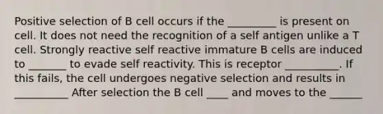 Positive selection of B cell occurs if the _________ is present on cell. It does not need the recognition of a self antigen unlike a T cell. Strongly reactive self reactive immature B cells are induced to _______ to evade self reactivity. This is receptor __________. If this fails, the cell undergoes negative selection and results in __________ After selection the B cell ____ and moves to the ______