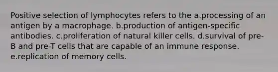 Positive selection of lymphocytes refers to the a.processing of an antigen by a macrophage. b.production of antigen-specific antibodies. c.proliferation of natural killer cells. d.survival of pre-B and pre-T cells that are capable of an immune response. e.replication of memory cells.