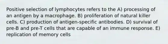 Positive selection of lymphocytes refers to the A) processing of an antigen by a macrophage. B) proliferation of natural killer cells. C) production of antigen-specific antibodies. D) survival of pre-B and pre-T cells that are capable of an immune response. E) replication of memory cells