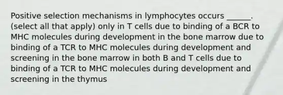 Positive selection mechanisms in lymphocytes occurs ______. (select all that apply) only in T cells due to binding of a BCR to MHC molecules during development in the bone marrow due to binding of a TCR to MHC molecules during development and screening in the bone marrow in both B and T cells due to binding of a TCR to MHC molecules during development and screening in the thymus