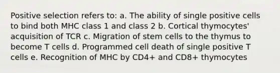 Positive selection refers to: a. The ability of single positive cells to bind both MHC class 1 and class 2 b. Cortical thymocytes' acquisition of TCR c. Migration of stem cells to the thymus to become T cells d. Programmed cell death of single positive T cells e. Recognition of MHC by CD4+ and CD8+ thymocytes