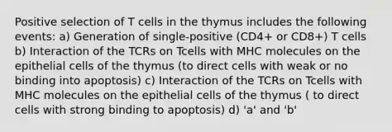 Positive selection of T cells in the thymus includes the following events: a) Generation of single-positive (CD4+ or CD8+) T cells b) Interaction of the TCRs on Tcells with MHC molecules on the epithelial cells of the thymus (to direct cells with weak or no binding into apoptosis) c) Interaction of the TCRs on Tcells with MHC molecules on the epithelial cells of the thymus ( to direct cells with strong binding to apoptosis) d) 'a' and 'b'