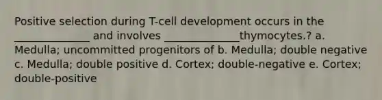 Positive selection during T-cell development occurs in the ______________ and involves ______________thymocytes.? a. Medulla; uncommitted progenitors of b. Medulla; double negative c. Medulla; double positive d. Cortex; double-negative e. Cortex; double-positive