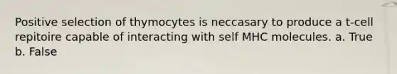 Positive selection of thymocytes is neccasary to produce a t-cell repitoire capable of interacting with self MHC molecules. a. True b. False