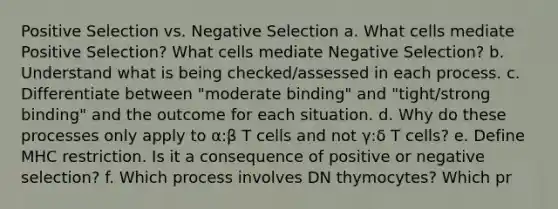 Positive Selection vs. Negative Selection a. What cells mediate Positive Selection? What cells mediate Negative Selection? b. Understand what is being checked/assessed in each process. c. Differentiate between "moderate binding" and "tight/strong binding" and the outcome for each situation. d. Why do these processes only apply to α:β T cells and not γ:δ T cells? e. Define MHC restriction. Is it a consequence of positive or negative selection? f. Which process involves DN thymocytes? Which pr