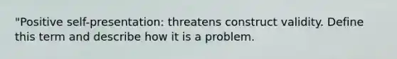 "Positive self-presentation: threatens construct validity. Define this term and describe how it is a problem.