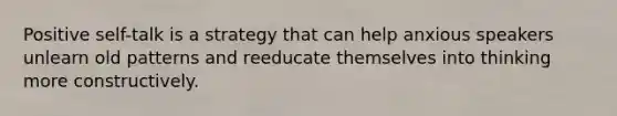 Positive self-talk is a strategy that can help anxious speakers unlearn old patterns and reeducate themselves into thinking more constructively.