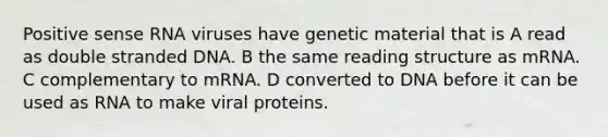 Positive sense RNA viruses have genetic material that is A read as double stranded DNA. B the same reading structure as mRNA. C complementary to mRNA. D converted to DNA before it can be used as RNA to make viral proteins.