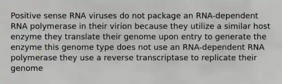 Positive sense RNA viruses do not package an RNA-dependent RNA polymerase in their virion because they utilize a similar host enzyme they translate their genome upon entry to generate the enzyme this genome type does not use an RNA-dependent RNA polymerase they use a reverse transcriptase to replicate their genome