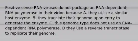 Positive sense RNA viruses do not package an RNA-dependent RNA polymerase in their virion because A. they utilize a similar host enzyme. B. they translate their genome upon entry to generate the enzyme. C. this genome type does not use an RNA-dependent RNA polymerase. D they use a reverse transcriptase to replicate their genome.