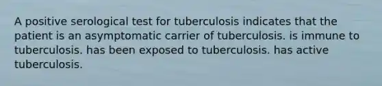 A positive serological test for tuberculosis indicates that the patient is an asymptomatic carrier of tuberculosis. is immune to tuberculosis. has been exposed to tuberculosis. has active tuberculosis.