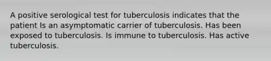 A positive serological test for tuberculosis indicates that the patient Is an asymptomatic carrier of tuberculosis. Has been exposed to tuberculosis. Is immune to tuberculosis. Has active tuberculosis.