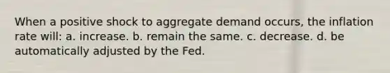 When a positive shock to aggregate demand occurs, the inflation rate will: a. increase. b. remain the same. c. decrease. d. be automatically adjusted by the Fed.