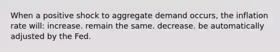 When a positive shock to aggregate demand occurs, the inflation rate will: increase. remain the same. decrease. be automatically adjusted by the Fed.