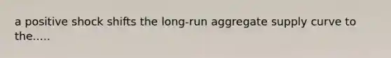 a positive shock shifts the long-run aggregate supply curve to the.....