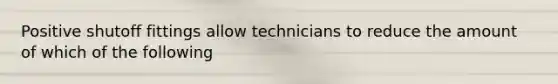 Positive shutoff fittings allow technicians to reduce the amount of which of the following
