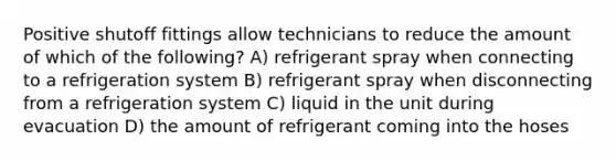 Positive shutoff fittings allow technicians to reduce the amount of which of the following? A) refrigerant spray when connecting to a refrigeration system B) refrigerant spray when disconnecting from a refrigeration system C) liquid in the unit during evacuation D) the amount of refrigerant coming into the hoses