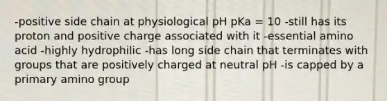 -positive side chain at physiological pH pKa = 10 -still has its proton and positive charge associated with it -essential amino acid -highly hydrophilic -has long side chain that terminates with groups that are positively charged at neutral pH -is capped by a primary amino group