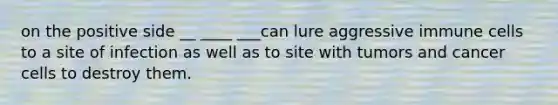 on the positive side __ ____ ___can lure aggressive immune cells to a site of infection as well as to site with tumors and cancer cells to destroy them.