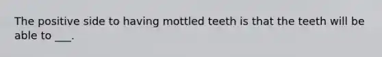 The positive side to having mottled teeth is that the teeth will be able to ___.