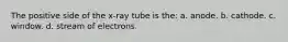 The positive side of the x-ray tube is the: a. anode. b. cathode. c. window. d. stream of electrons.