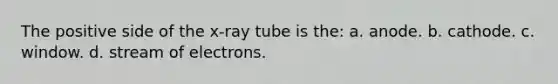 The positive side of the x-ray tube is the: a. anode. b. cathode. c. window. d. stream of electrons.