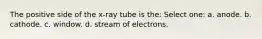 The positive side of the x-ray tube is the: Select one: a. anode. b. cathode. c. window. d. stream of electrons.