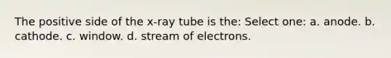 The positive side of the x-ray tube is the: Select one: a. anode. b. cathode. c. window. d. stream of electrons.