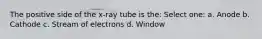 The positive side of the x-ray tube is the: Select one: a. Anode b. Cathode c. Stream of electrons d. Window