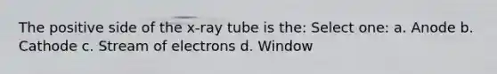 The positive side of the x-ray tube is the: Select one: a. Anode b. Cathode c. Stream of electrons d. Window