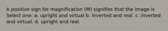 A positive sign for magnification (M) signifies that the image is Select one: a. upright and virtual b. inverted and real. c. inverted and virtual. d. upright and real.